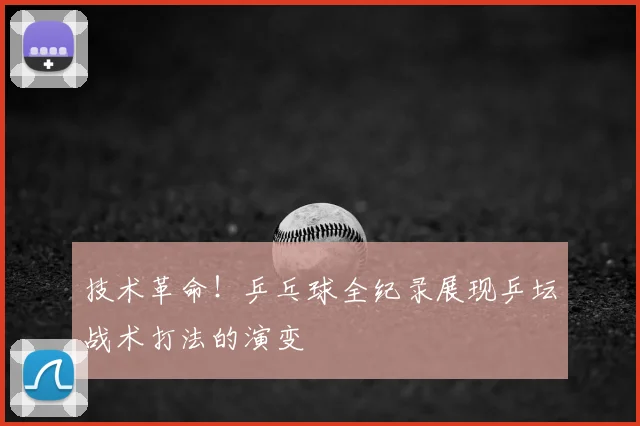 技术革命！乒乓球全纪录展现乒坛战术打法的演变