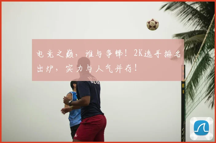 电竞之巅,谁与争锋!2K选手排名出炉,实力与人气并存!