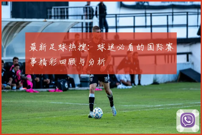 最新足球热搜:球迷必看的国际赛事精彩回顾与分析