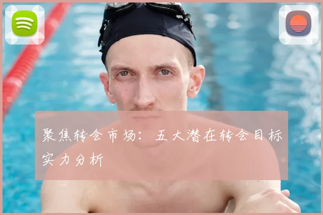 聚焦转会市场：五大潜在转会目标实力分析