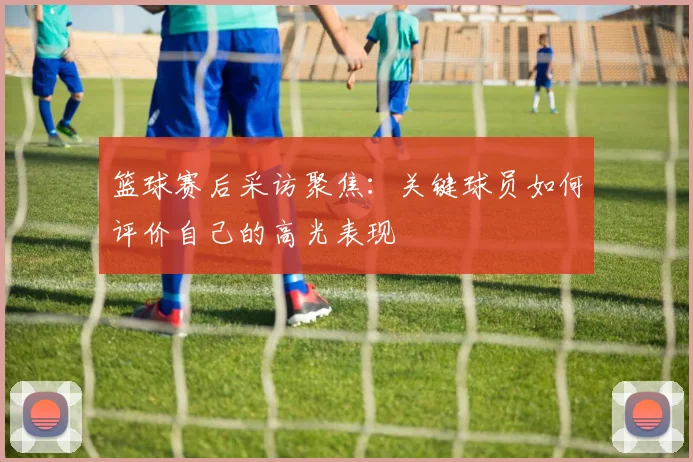篮球赛后采访聚焦:关键球员如何评价自己的高光表现