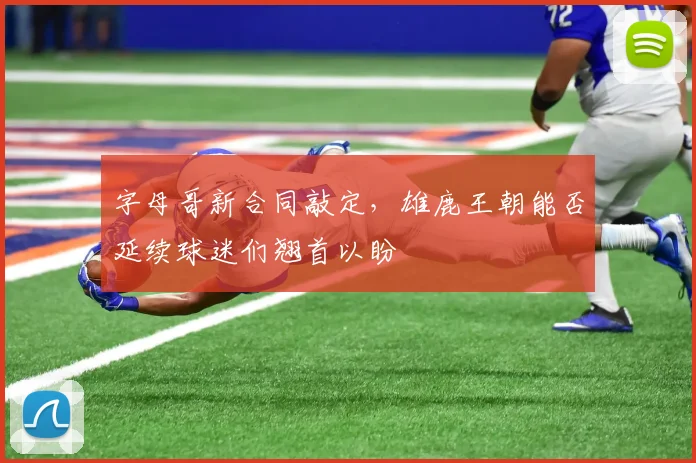 字母哥新合同敲定，雄鹿王朝能否延续球迷们翘首以盼