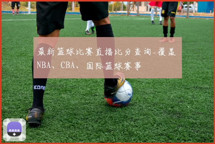 最新篮球比赛直播比分查询_覆盖 NBA、CBA、国际篮球赛事