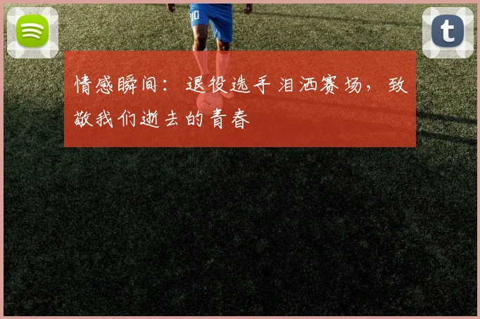 情感瞬间：退役选手泪洒赛场，致敬我们逝去的青春