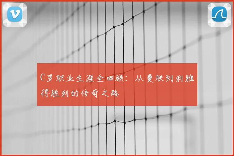 C罗职业生涯全回顾：从曼联到利雅得胜利的传奇之路