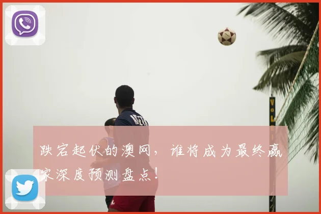 跌宕起伏的澳网，谁将成为最终赢家深度预测盘点！