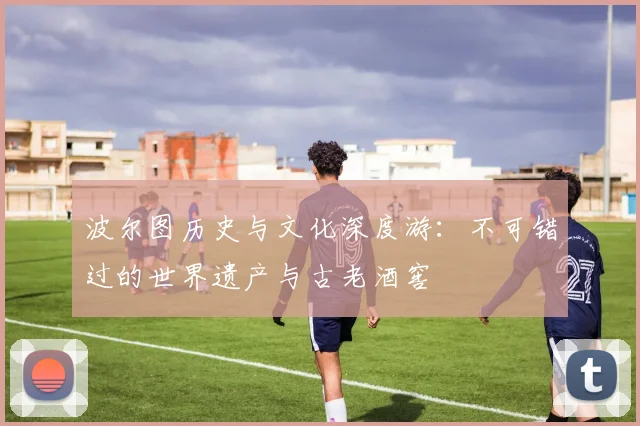 波尔图历史与文化深度游：不可错过的世界遗产与古老酒窖