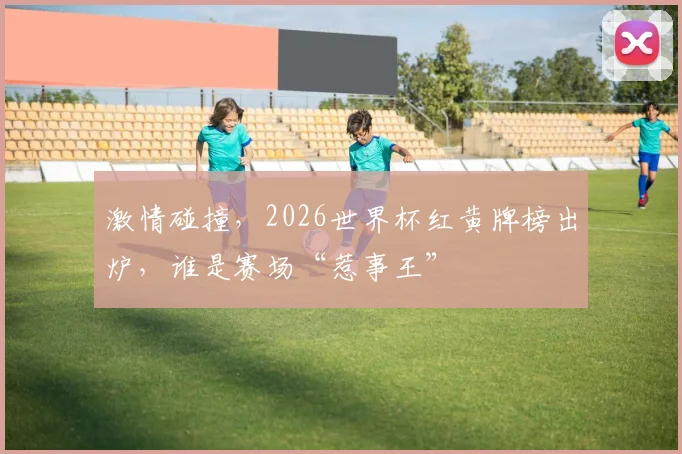 激情碰撞，2026世界杯红黄牌榜出炉，谁是赛场“惹事王”