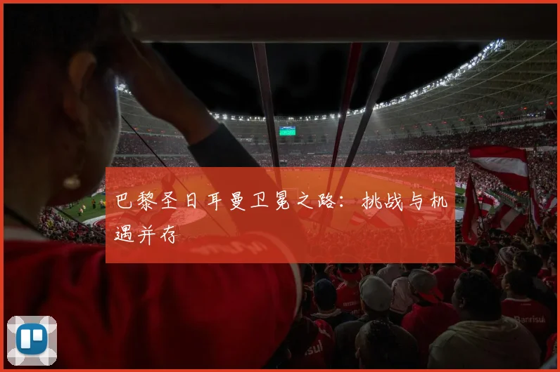 巴黎圣日耳曼卫冕之路：挑战与机遇并存
