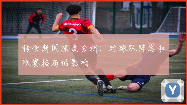 转会新闻深度分析：对球队阵容和联赛格局的影响