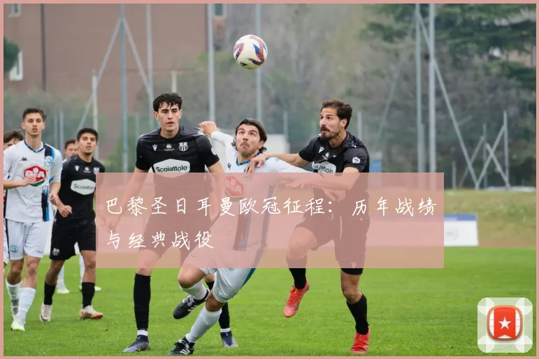 巴黎圣日耳曼欧冠征程：历年战绩与经典战役