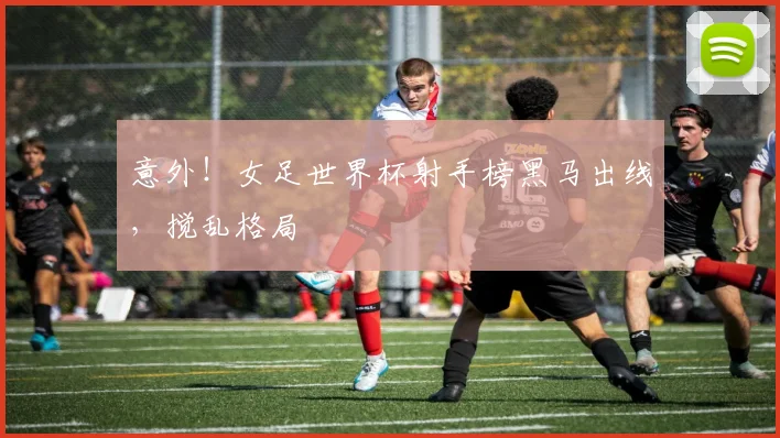 意外！女足世界杯射手榜黑马出线，搅乱格局