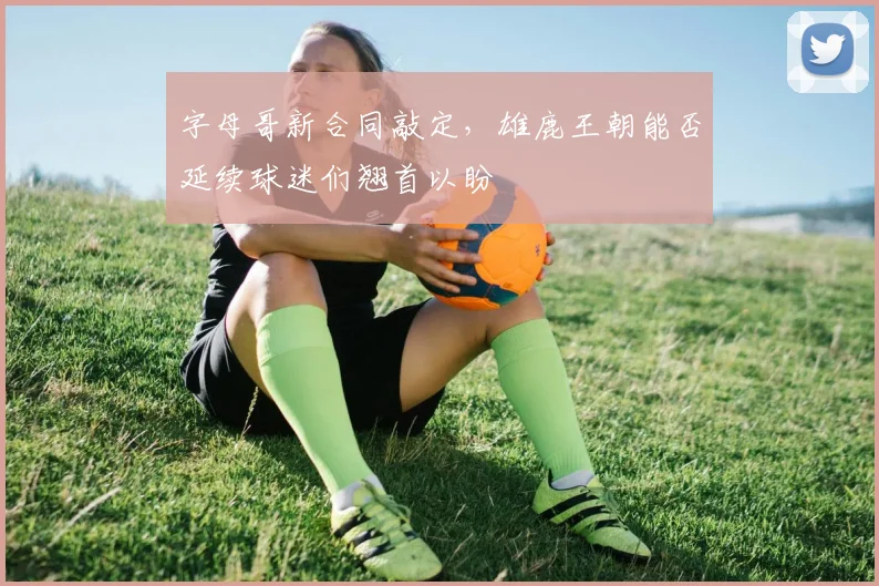 字母哥新合同敲定，雄鹿王朝能否延续球迷们翘首以盼