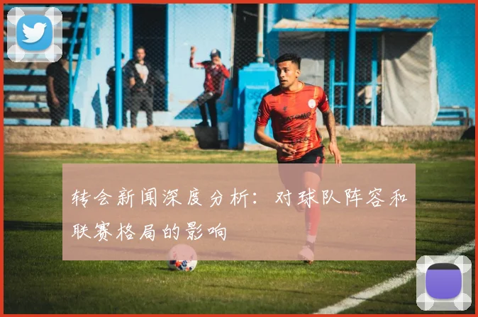 转会新闻深度分析:对球队阵容和联赛格局的影响