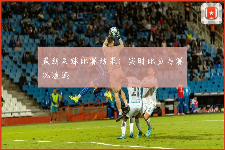 最新足球比赛结果：实时比分与赛况速递