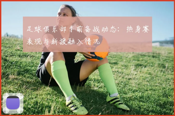 足球俱乐部季前备战动态：热身赛表现与新援融入情况