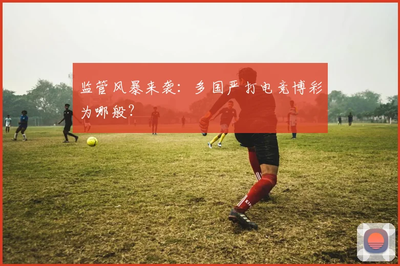 监管风暴来袭：多国严打电竞博彩为哪般？