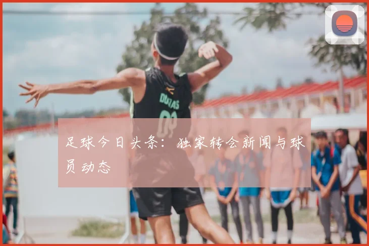 足球今日头条:独家转会新闻与球员动态