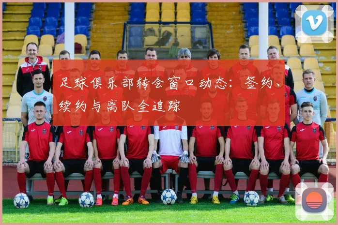 足球俱乐部转会窗口动态:签约、续约与离队全追踪