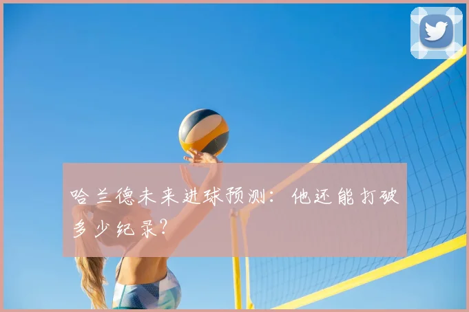 哈兰德未来进球预测：他还能打破多少纪录？