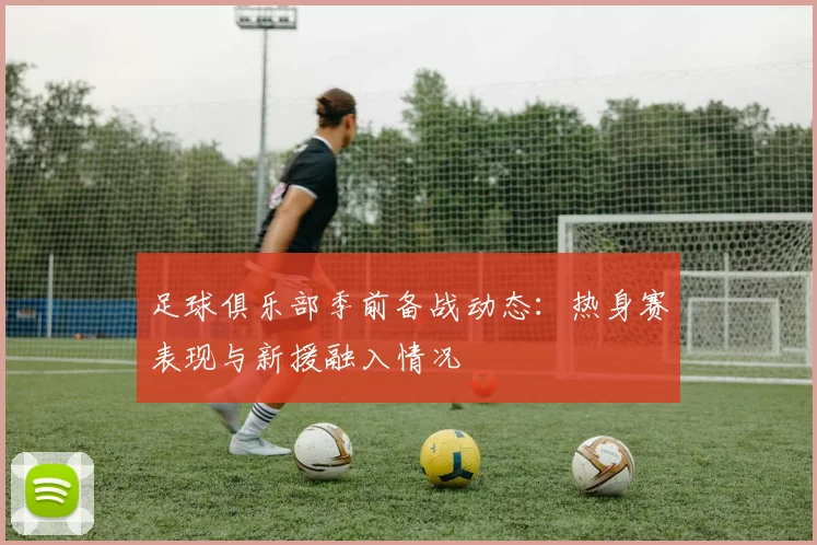 足球俱乐部季前备战动态:热身赛表现与新援融入情况