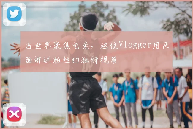 当世界聚焦电竞,这位Vlogger用画面讲述粉丝的独特视角