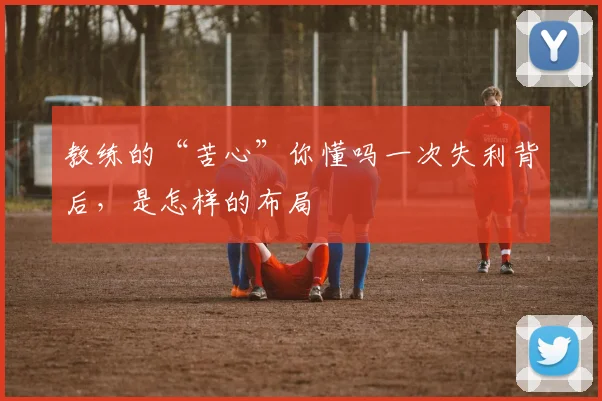 教练的“苦心”你懂吗一次失利背后,是怎样的布局