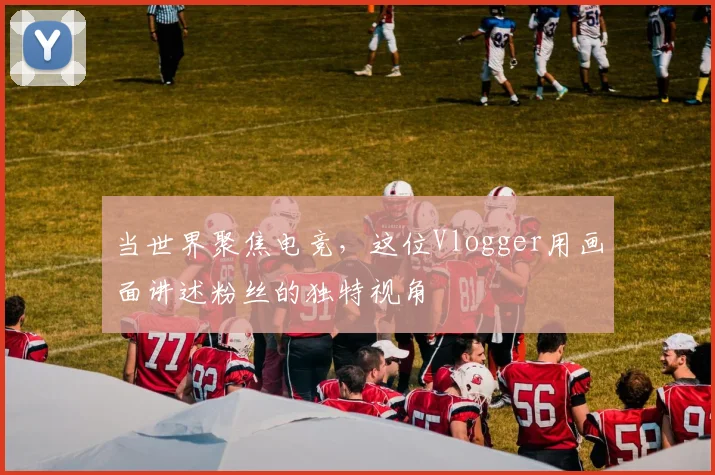 当世界聚焦电竞，这位Vlogger用画面讲述粉丝的独特视角